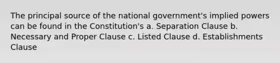 The principal source of the national government's implied powers can be found in the Constitution's a. Separation Clause b. Necessary and Proper Clause c. Listed Clause d. Establishments Clause