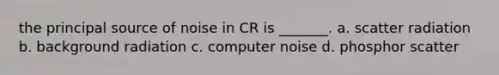 the principal source of noise in CR is _______. a. scatter radiation b. background radiation c. computer noise d. phosphor scatter