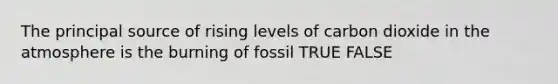 The principal source of rising levels of carbon dioxide in the atmosphere is the burning of fossil TRUE FALSE