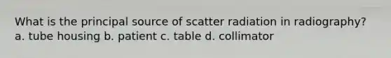 What is the principal source of scatter radiation in radiography? a. tube housing b. patient c. table d. collimator