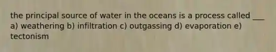 the principal source of water in the oceans is a process called ___ a) weathering b) infiltration c) outgassing d) evaporation e) tectonism