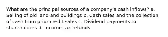 What are the principal sources of a company's cash inflows? a. Selling of old land and buildings b. Cash sales and the collection of cash from prior credit sales c. Dividend payments to shareholders d. Income tax refunds