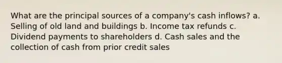 What are the principal sources of a company's cash inflows? a. Selling of old land and buildings b. Income tax refunds c. Dividend payments to shareholders d. Cash sales and the collection of cash from prior credit sales