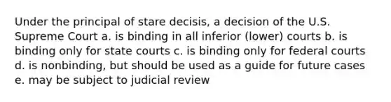 Under the principal of stare decisis, a decision of the U.S. Supreme Court a. is binding in all inferior (lower) courts b. is binding only for state courts c. is binding only for federal courts d. is nonbinding, but should be used as a guide for future cases e. may be subject to judicial review