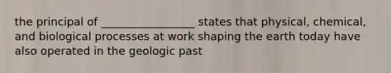 the principal of _________________ states that physical, chemical, and biological processes at work shaping the earth today have also operated in the geologic past