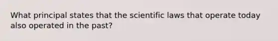 What principal states that the scientific laws that operate today also operated in the past?