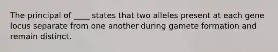 The principal of ____ states that two alleles present at each gene locus separate from one another during gamete formation and remain distinct.