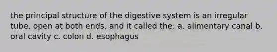 the principal structure of the digestive system is an irregular tube, open at both ends, and it called the: a. alimentary canal b. oral cavity c. colon d. esophagus