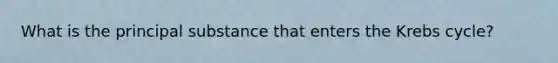 What is the principal substance that enters the <a href='https://www.questionai.com/knowledge/kqfW58SNl2-krebs-cycle' class='anchor-knowledge'>krebs cycle</a>?