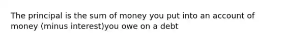 The principal is the sum of money you put into an account of money (minus interest)you owe on a debt