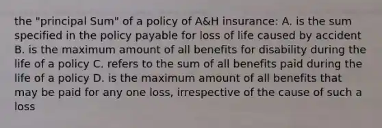 the "principal Sum" of a policy of A&H insurance: A. is the sum specified in the policy payable for loss of life caused by accident B. is the maximum amount of all benefits for disability during the life of a policy C. refers to the sum of all benefits paid during the life of a policy D. is the maximum amount of all benefits that may be paid for any one loss, irrespective of the cause of such a loss