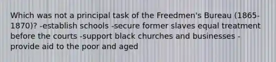 Which was not a principal task of the Freedmen's Bureau (1865-1870)? -establish schools -secure former slaves equal treatment before the courts -support black churches and businesses -provide aid to the poor and aged