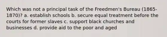 Which was not a principal task of the Freedmen's Bureau (1865-1870)? a. establish schools b. secure equal treatment before the courts for former slaves c. support black churches and businesses d. provide aid to the poor and aged