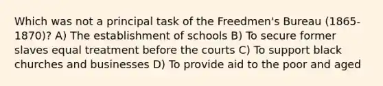 Which was not a principal task of the Freedmen's Bureau (1865-1870)? A) The establishment of schools B) To secure former slaves equal treatment before the courts C) To support black churches and businesses D) To provide aid to the poor and aged