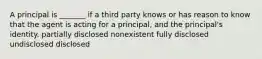 A principal is _______ if a third party knows or has reason to know that the agent is acting for a principal, and the principal's identity. partially disclosed nonexistent fully disclosed undisclosed disclosed