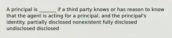 A principal is _______ if a third party knows or has reason to know that the agent is acting for a principal, and the principal's identity. partially disclosed nonexistent fully disclosed undisclosed disclosed