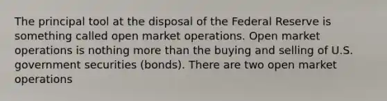 The principal tool at the disposal of the Federal Reserve is something called open market operations. Open market operations is nothing more than the buying and selling of U.S. government securities (bonds). There are two open market operations