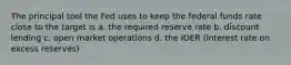 The principal tool the Fed uses to keep the federal funds rate close to the target is a. the required reserve rate b. discount lending c. open market operations d. the IOER (interest rate on excess reserves)