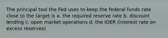 The principal tool the Fed uses to keep the federal funds rate close to the target is a. the required reserve rate b. discount lending c. open market operations d. the IOER (interest rate on excess reserves)