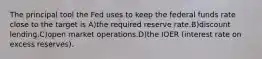 The principal tool the Fed uses to keep the federal funds rate close to the target is A)the required reserve rate.B)discount lending.C)open market operations.D)the IOER (interest rate on excess reserves).