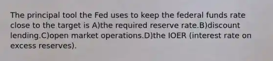 The principal tool the Fed uses to keep the federal funds rate close to the target is A)the required reserve rate.B)discount lending.C)open market operations.D)the IOER (interest rate on excess reserves).