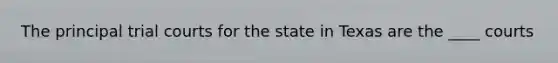 The principal trial courts for the state in Texas are the ____ courts