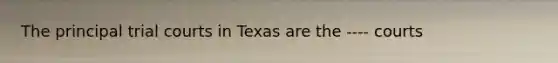 The principal trial courts in Texas are the ---- courts