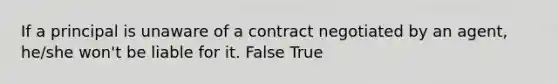 If a principal is unaware of a contract negotiated by an agent, he/she won't be liable for it. False True