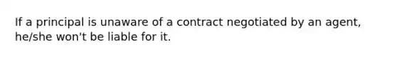 If a principal is unaware of a contract negotiated by an agent, he/she won't be liable for it.