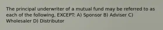 The principal underwriter of a mutual fund may be referred to as each of the following, EXCEPT: A) Sponsor B) Adviser C) Wholesaler D) Distributor