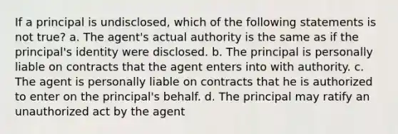 If a principal is undisclosed, which of the following statements is not true? a. The agent's actual authority is the same as if the principal's identity were disclosed. b. The principal is personally liable on contracts that the agent enters into with authority. c. The agent is personally liable on contracts that he is authorized to enter on the principal's behalf. d. The principal may ratify an unauthorized act by the agent