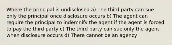 Where the principal is undisclosed a) The third party can sue only the principal once disclosure occurs b) The agent can require the principal to indemnify the agent if the agent is forced to pay the third party c) The third party can sue only the agent when disclosure occurs d) There cannot be an agency