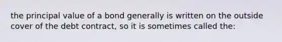 the principal value of a bond generally is written on the outside cover of the debt contract, so it is sometimes called the: