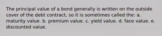 The principal value of a bond generally is written on the outside cover of the debt contract, so it is sometimes called the: a. maturity value. b. premium value. c. yield value. d. face value. e. discounted value.