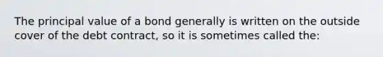 The principal value of a bond generally is written on the outside cover of the debt contract, so it is sometimes called the: