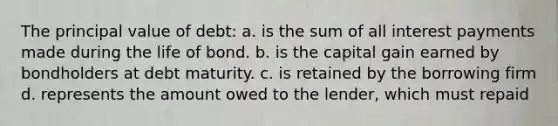 The principal value of debt: a. is the sum of all interest payments made during the life of bond. b. is the capital gain earned by bondholders at debt maturity. c. is retained by the borrowing firm d. represents the amount owed to the lender, which must repaid