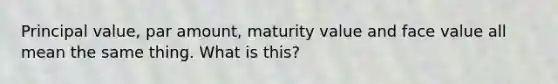 Principal value, par amount, maturity value and face value all mean the same thing. What is this?