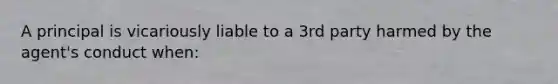 A principal is vicariously liable to a 3rd party harmed by the agent's conduct when: