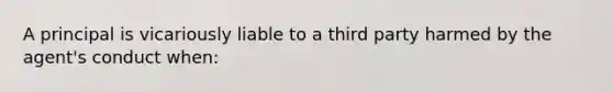 A principal is vicariously liable to a third party harmed by the agent's conduct when: