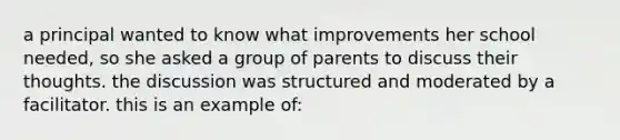 a principal wanted to know what improvements her school needed, so she asked a group of parents to discuss their thoughts. the discussion was structured and moderated by a facilitator. this is an example of: