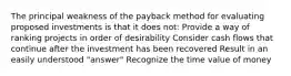 The principal weakness of the payback method for evaluating proposed investments is that it does not: Provide a way of ranking projects in order of desirability Consider cash flows that continue after the investment has been recovered Result in an easily understood "answer" Recognize the time value of money