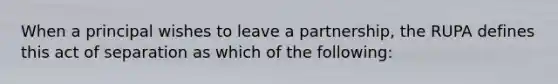 When a principal wishes to leave a partnership, the RUPA defines this act of separation as which of the following: