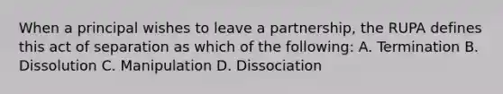 When a principal wishes to leave a partnership, the RUPA defines this act of separation as which of the following: A. Termination B. Dissolution C. Manipulation D. Dissociation