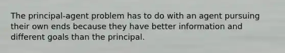 The principal-agent problem has to do with an agent pursuing their own ends because they have better information and different goals than the principal.