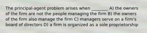 The principal-agent problem arises when ________ A) the owners of the firm are not the people managing the firm B) the owners of the firm also manage the firm C) managers serve on a firm's board of directors D) a firm is organized as a sole proprietorship