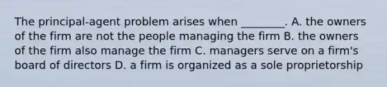 The principal-agent problem arises when ________. A. the owners of the firm are not the people managing the firm B. the owners of the firm also manage the firm C. managers serve on a firm's board of directors D. a firm is organized as a sole proprietorship