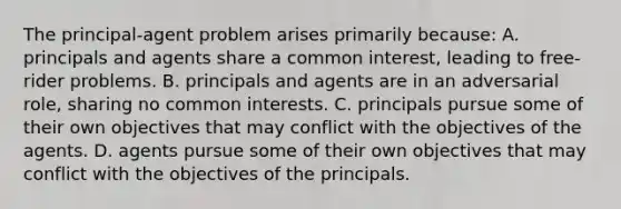 The principal-agent problem arises primarily because: A. principals and agents share a common interest, leading to free-rider problems. B. principals and agents are in an adversarial role, sharing no common interests. C. principals pursue some of their own objectives that may conflict with the objectives of the agents. D. agents pursue some of their own objectives that may conflict with the objectives of the principals.