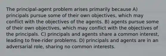 The principal-agent problem arises primarily because A) principals pursue some of their own objectives, which may conflict with the objectives of the agents. B) agents pursue some of their own objectives, which may conflict with the objectives of the principals. C) principals and agents share a common interest, leading to free-rider problems. D) principals and agents are in an adversarial role, sharing no common interests.