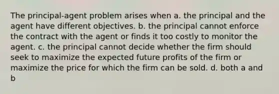 The principal-agent problem arises when a. the principal and the agent have different objectives. b. the principal cannot enforce the contract with the agent or finds it too costly to monitor the agent. c. the principal cannot decide whether the firm should seek to maximize the expected future profits of the firm or maximize the price for which the firm can be sold. d. both a and b