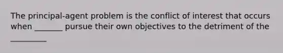 The principal-agent problem is the conflict of interest that occurs when _______ pursue their own objectives to the detriment of the _________